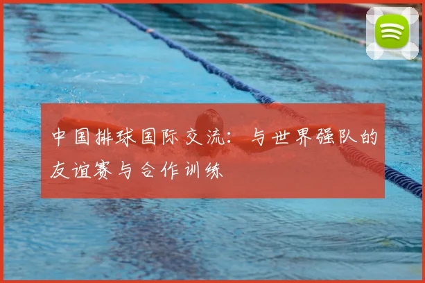 中国排球国际交流：与世界强队的友谊赛与合作训练