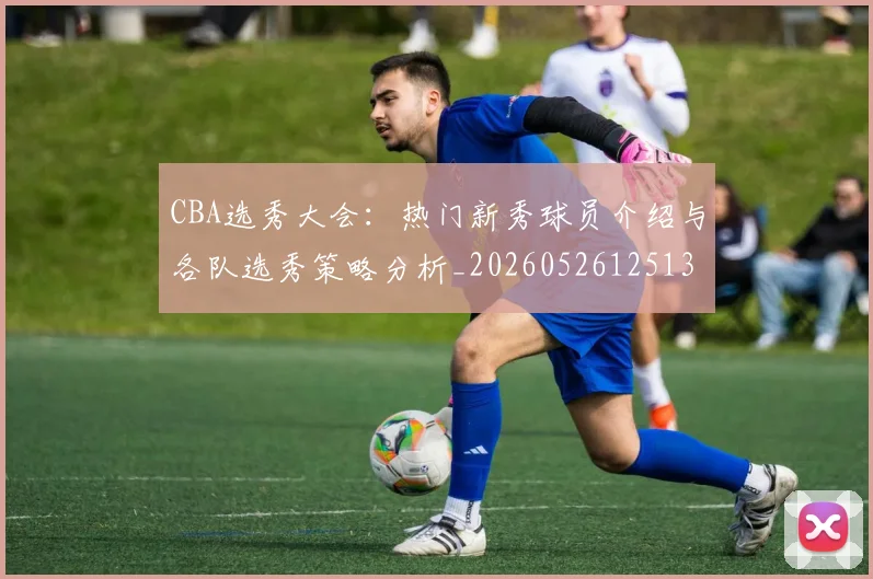 CBA选秀大会：热门新秀球员介绍与各队选秀策略分析_20260526125138