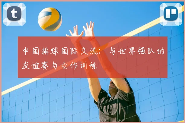 中国排球国际交流：与世界强队的友谊赛与合作训练