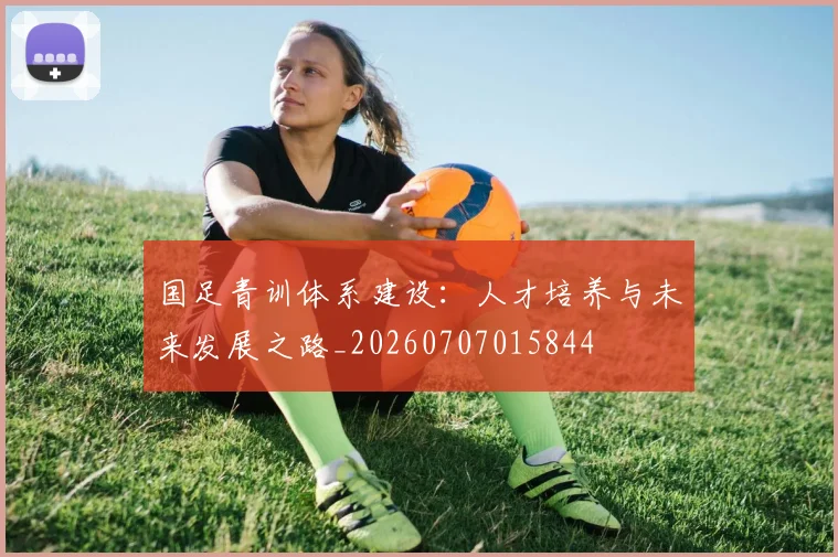国足青训体系建设:人才培养与未来发展之路_20260707015844