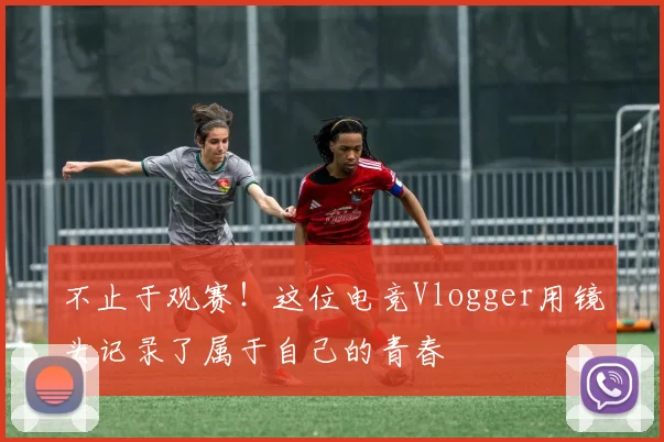 不止于观赛！这位电竞Vlogger用镜头记录了属于自己的青春