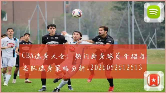 CBA选秀大会：热门新秀球员介绍与各队选秀策略分析_20260526125138_20260702041032