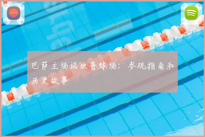 巴萨主场诺坎普球场:参观指南和历史故事