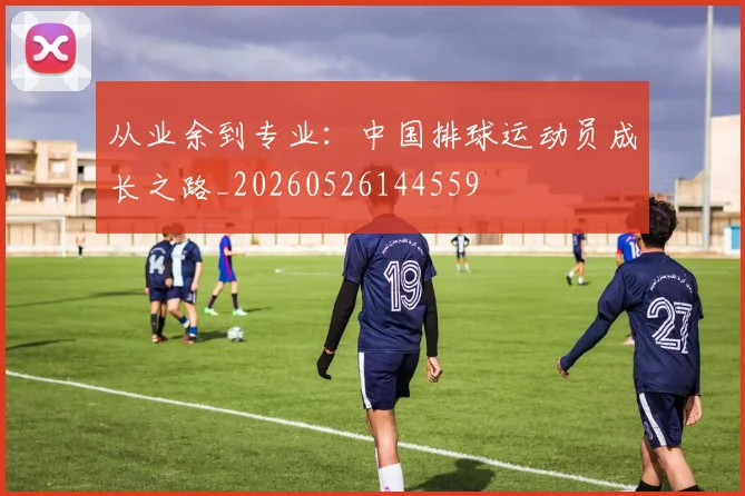 从业余到专业:中国排球运动员成长之路_20260526144559