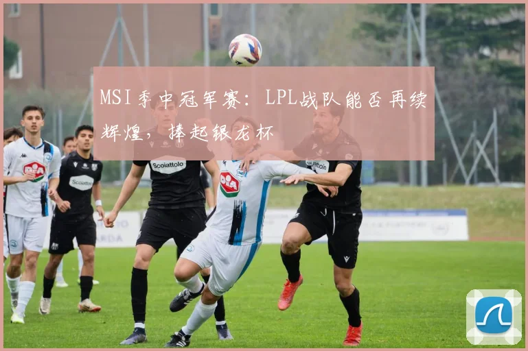 MSI季中冠军赛:LPL战队能否再续辉煌,捧起银龙杯