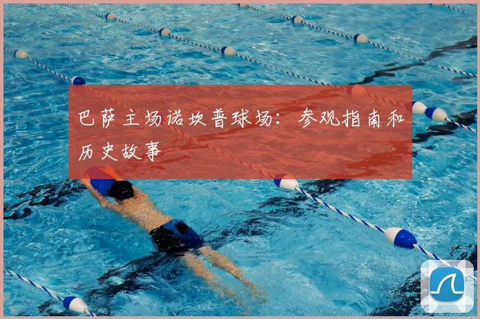 巴萨主场诺坎普球场：参观指南和历史故事