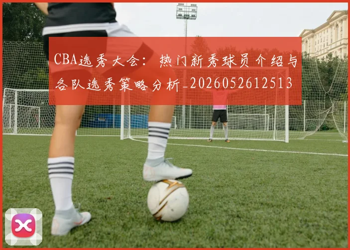 CBA选秀大会:热门新秀球员介绍与各队选秀策略分析_20260526125138