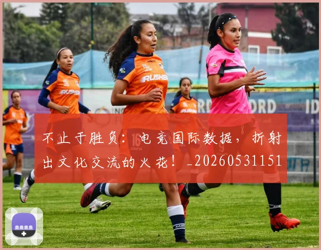 不止于胜负:电竞国际数据,折射出文化交流的火花!_20260531151315