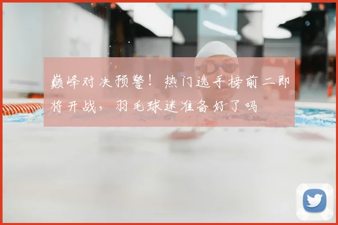 巅峰对决预警!热门选手榜前二即将开战,羽毛球迷准备好了吗