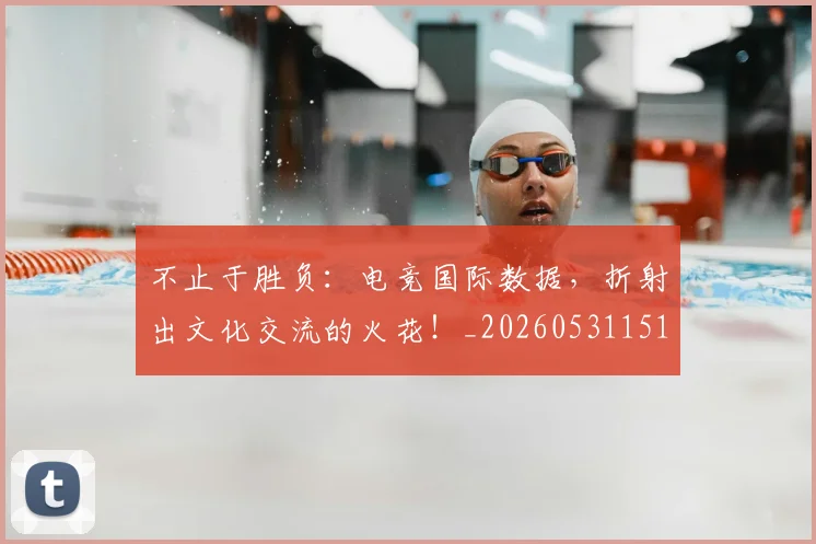 不止于胜负：电竞国际数据，折射出文化交流的火花！_20260531151315